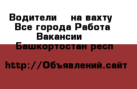 Водители BC на вахту. - Все города Работа » Вакансии   . Башкортостан респ.